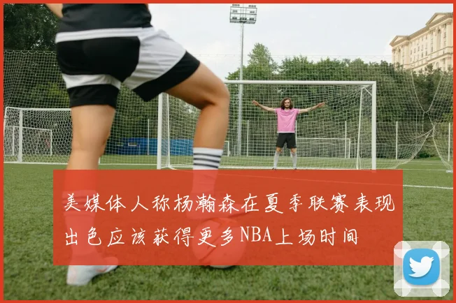 美媒体人称杨瀚森在夏季联赛表现出色应该获得更多NBA上场时间